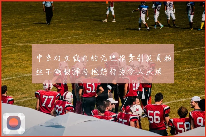 申京对女裁判的无理指责引发真粉丝不满假摔与抱怨行为令人厌烦