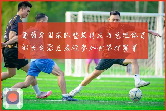 葡萄牙国家队整装待发与总理体育部长合影后启程参加世界杯赛事
