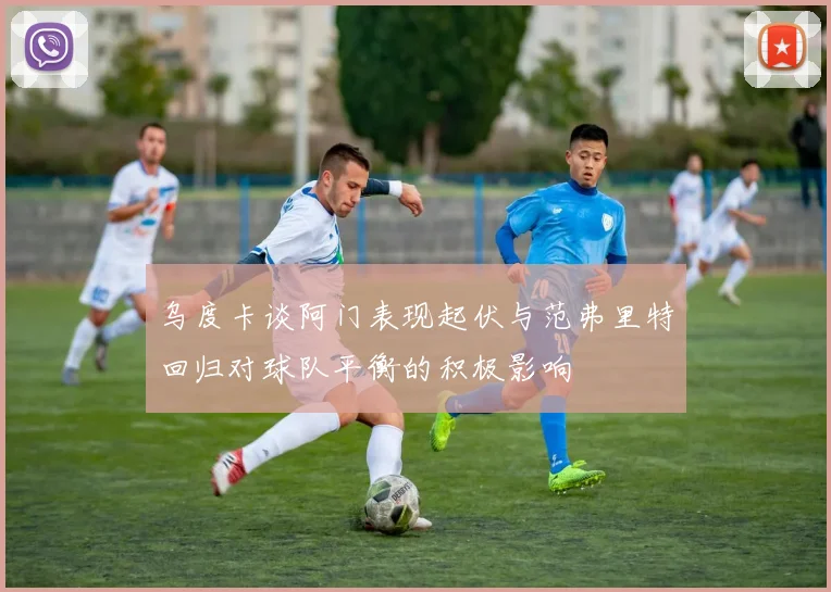 乌度卡谈阿门表现起伏与范弗里特回归对球队平衡的积极影响