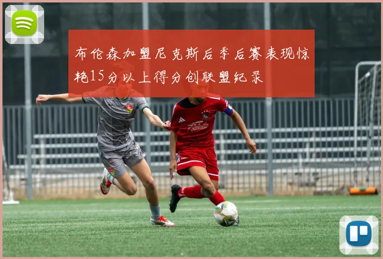 布伦森加盟尼克斯后季后赛表现惊艳15分以上得分创联盟纪录