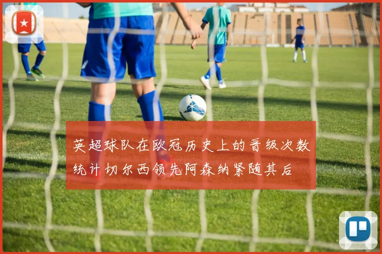 英超球队在欧冠历史上的晋级次数统计切尔西领先阿森纳紧随其后