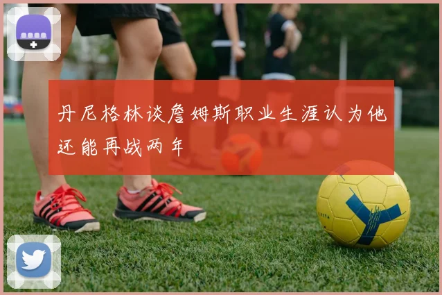 丹尼格林谈詹姆斯职业生涯认为他还能再战两年