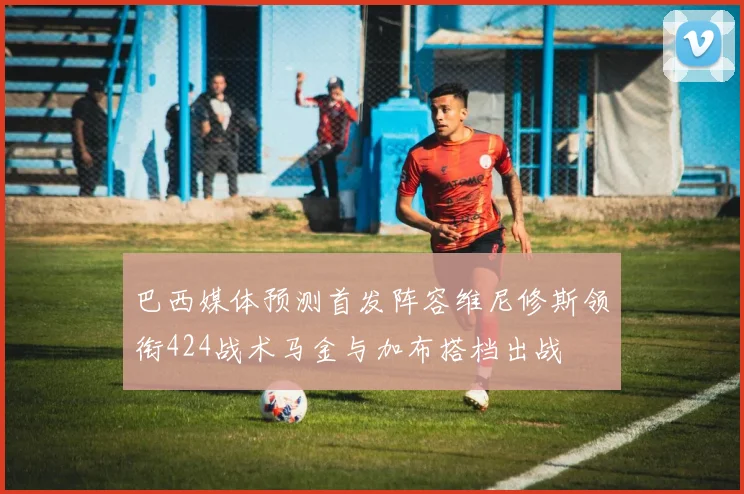 巴西媒体预测首发阵容维尼修斯领衔424战术马金与加布搭档出战