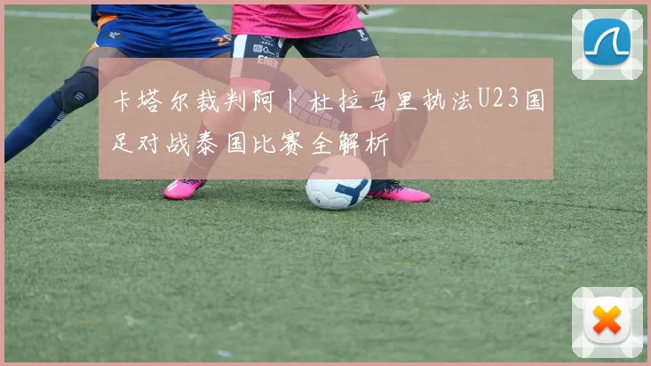 卡塔尔裁判阿卜杜拉马里执法U23国足对战泰国比赛全解析