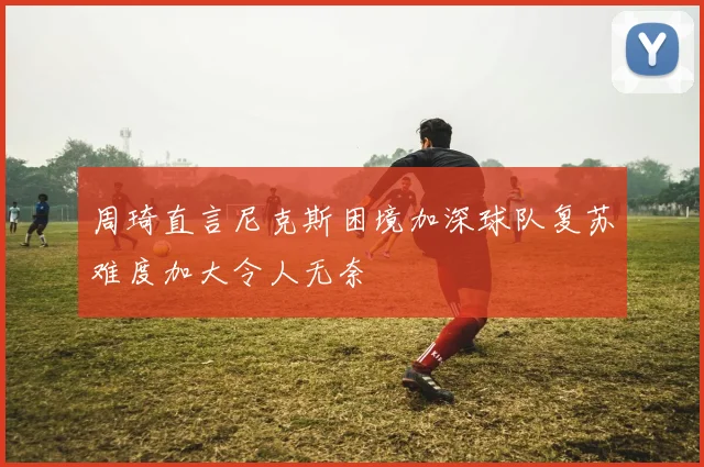 周琦直言尼克斯困境加深球队复苏难度加大令人无奈