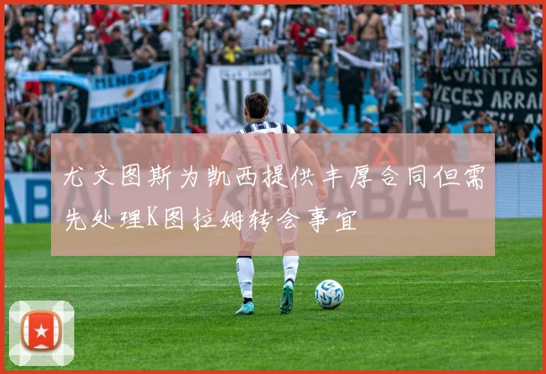 尤文图斯为凯西提供丰厚合同但需先处理K图拉姆转会事宜