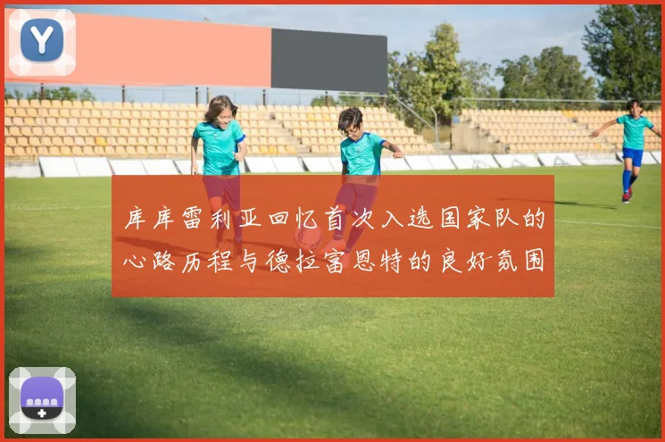 库库雷利亚回忆首次入选国家队的心路历程与德拉富恩特的良好氛围