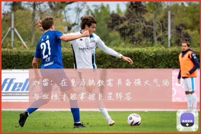 加雷：在皇马执教需具备强大气场与血性才能掌控巨星阵容