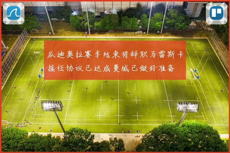 瓜迪奥拉赛季结束将辞职马雷斯卡接任协议已达成曼城已做好准备