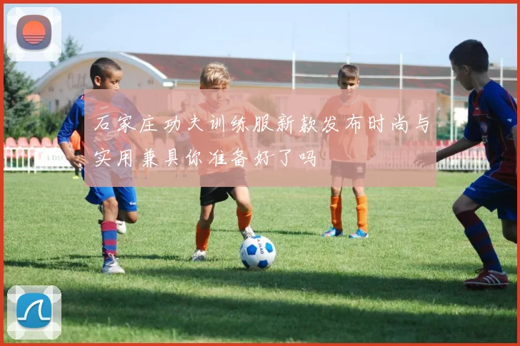 石家庄功夫训练服新款发布时尚与实用兼具你准备好了吗