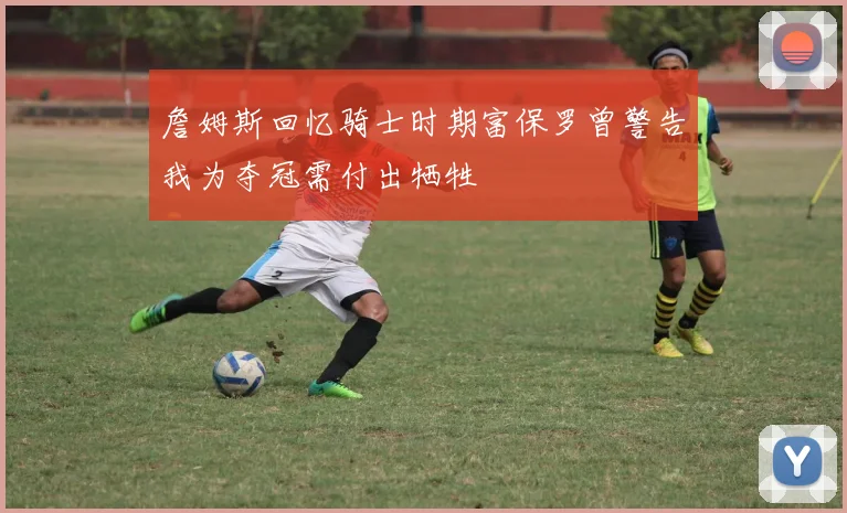 詹姆斯回忆骑士时期富保罗曾警告我为夺冠需付出牺牲