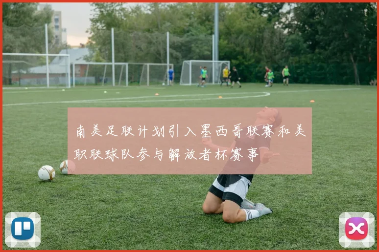 南美足联计划引入墨西哥联赛和美职联球队参与解放者杯赛事