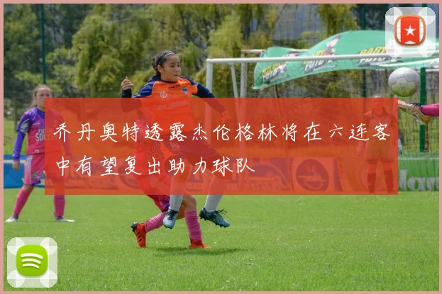 乔丹奥特透露杰伦格林将在六连客中有望复出助力球队