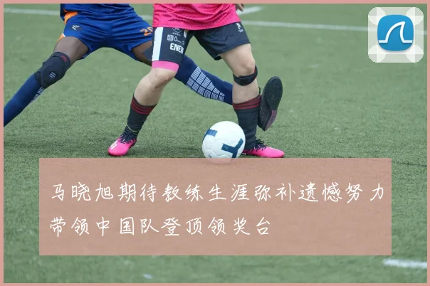 马晓旭期待教练生涯弥补遗憾努力带领中国队登顶领奖台
