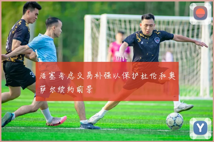 活塞考虑交易补强以保护杜伦和奥萨尔续约前景
