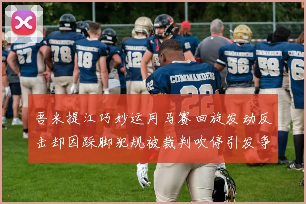 吾米提江巧妙运用马赛回旋发动反击却因踩脚犯规被裁判吹停引发争议
