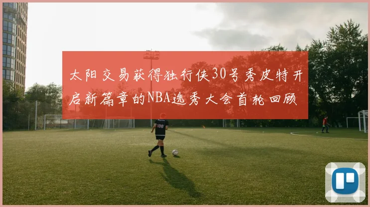 太阳交易获得独行侠30号秀皮特开启新篇章的NBA选秀大会首轮回顾