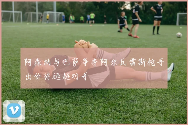 阿森纳与巴萨争夺阿尔瓦雷斯枪手出价将远超对手