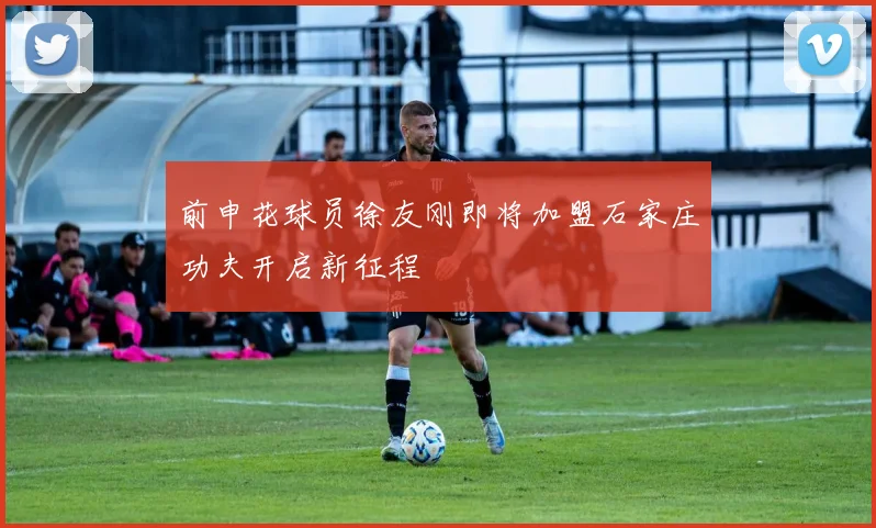 前申花球员徐友刚即将加盟石家庄功夫开启新征程