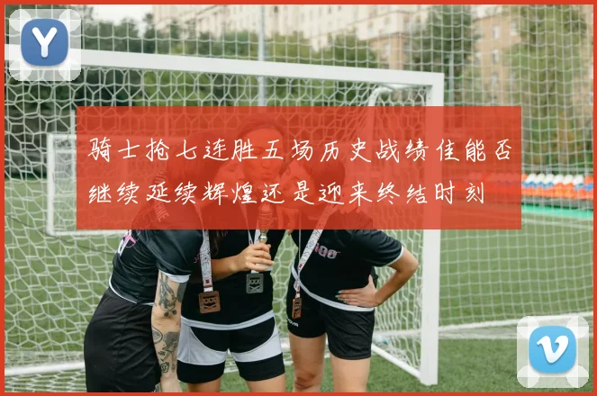 骑士抢七连胜五场历史战绩佳能否继续延续辉煌还是迎来终结时刻