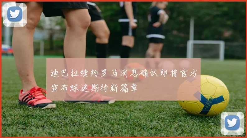 迪巴拉续约罗马消息确认即将官方宣布球迷期待新篇章