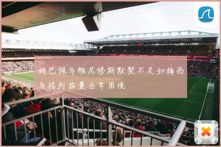 姆巴佩与维尼修斯默契不足如梅西与格列兹曼当年困境