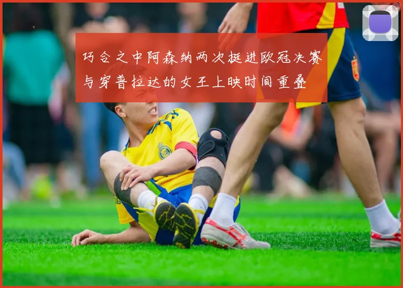 巧合之中阿森纳两次挺进欧冠决赛与穿普拉达的女王上映时间重叠
